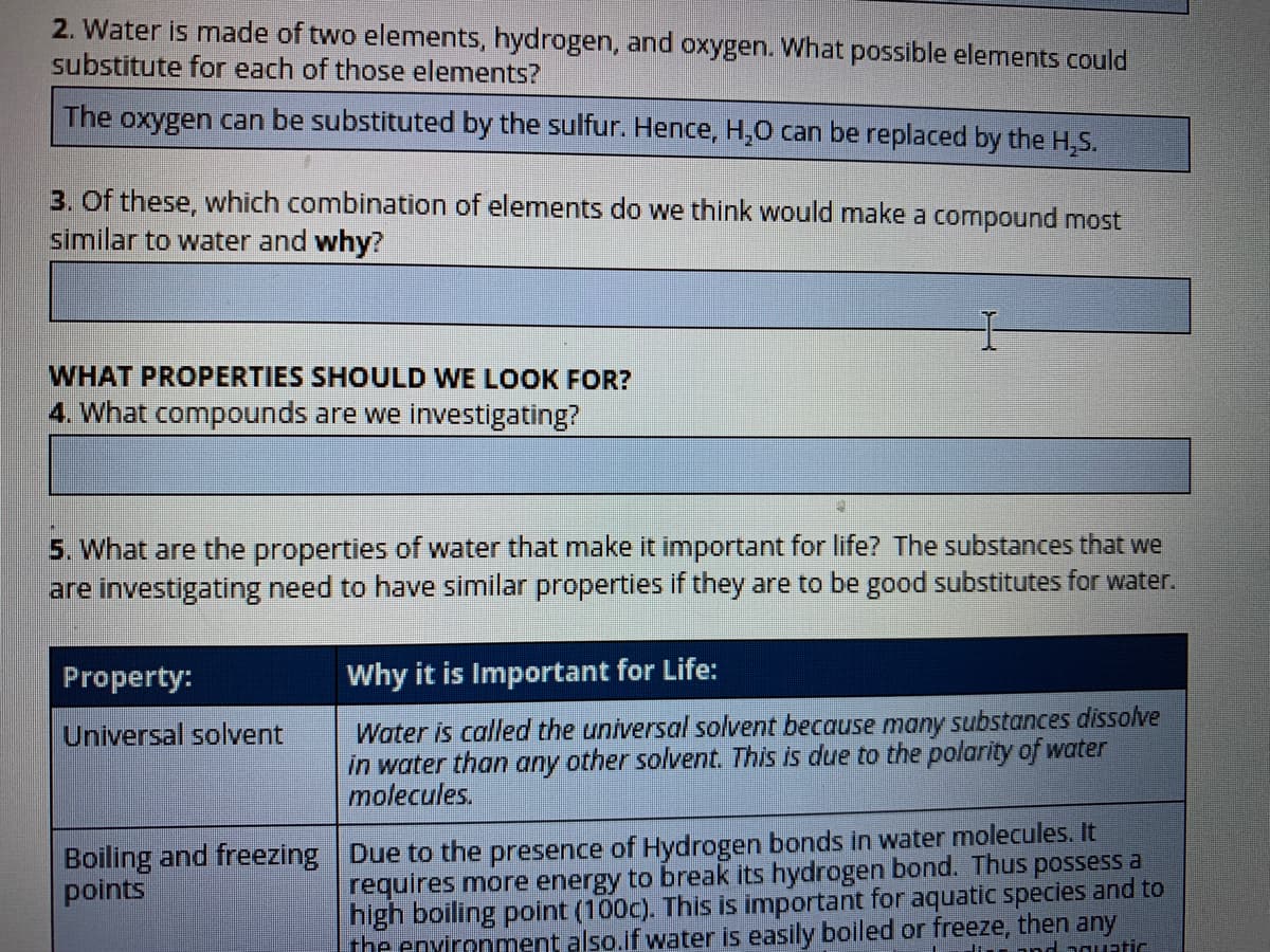 2. Water is made of two elements, hydrogen, and oxygen. What possible elements could
substitute for each of those elements?
The
oxygen can be substituted by the sulfur. Hence, H,0 can be replaced by the H,S.
3. Of these, which combination of elements do we think would make a compound most
similar to water and why?
WHAT PROPERTIES SHOULD WE LOOK FOR?
4. What compounds are we investigating?
5. What are the properties of water that make it important for life? The substances that we
are investigating need to have similar properties if they are to be good substitutes for water.
Property:
Why it is Important for Life:
Water is called the universal solvent because many substances dissolve
in water than any other solvent. This is due to the polarity of water
molecules.
Universal solvent
Boiling and freezing Due to the presence of Hydrogen bonds in water molecules. It
requires more energy to break its hydrogen bond. Thus possess a
high boiling point (100c). This is important for aquatic species and to
points
the environment also.if water is easily boiled or freeze, then any
Hin and aouatic
