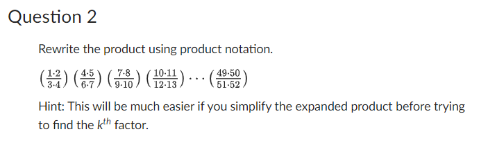 Question 2
Rewrite the product using product notation.
(34) (4:5) (7.8) (10:11)... (49-50)
51-52
Hint: This will be much easier if you simplify the expanded product before trying
to find the kth factor.