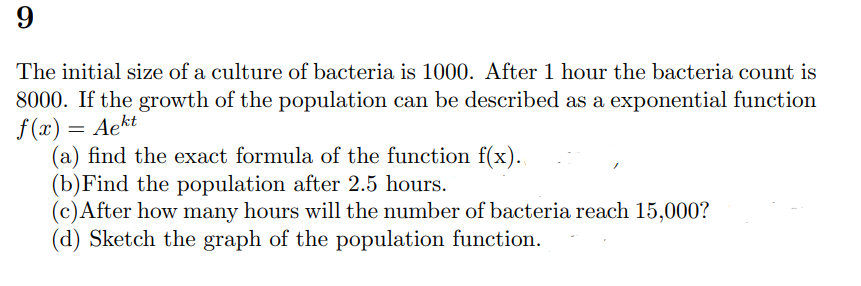 9
The initial size of a culture of bacteria is 1000. After 1 hour the bacteria count is
8000. If the growth of the population can be described as a exponential function
f(x) = Aekt
(a) find the exact formula of the function f(x).
(b) Find the population after 2.5 hours.
(c) After how many hours will the number of bacteria reach 15,000?
(d) Sketch the graph of the population function.