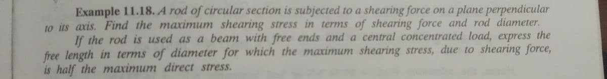 Example 11.18. A rod of circular section is subjected to a shearing force on a plane perpendicular
to its axis. Find the maximum shearing stress in terms of shearing force and rod diameter.
If the rod is used as a beam with free ends and a central concentrated load, express the
free length in terms of diameter for which the maximum shearing stress, due to shearing force,
is half the maximum direct stress.
