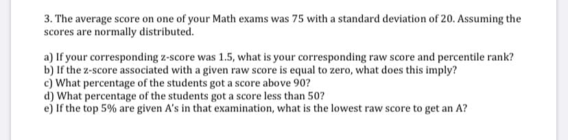 3. The average score on one of your Math exams was 75 with a standard deviation of 20. Assuming the
scores are normally distributed.
a) If your corresponding z-score was 1.5, what is your corresponding raw score and percentile rank?
b) If the z-score associated with a given raw score is equal to zero, what does this imply?
c) What percentage of the students got a score above 90?
d) What percentage of the students got a score less than 50?
e) If the top 5% are given A's in that examination, what is the lowest raw score to get an A?
