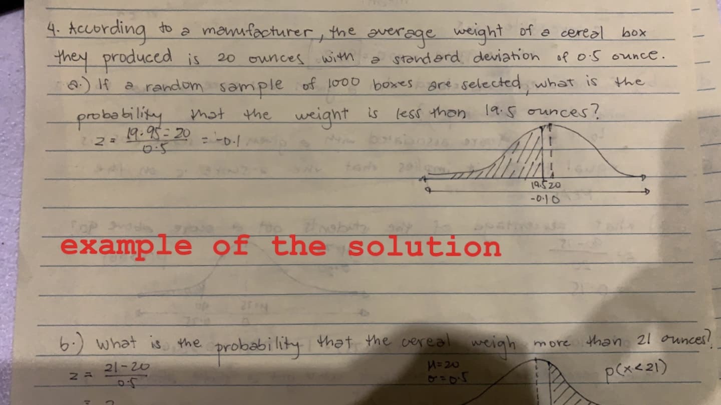 According to a manufacturer,
mey produced is
Q) If a random sample of lo00 boxes are selected, what is the
the gverage weight of o cereal
box
20 ounces witm
a standerd deviation of oS ounce.
probability
19.95=20
0.5
mot the weight
less thon 19:s ounces?
is
19.520
-0-10
CoP
example of the solution
) what is the probability that the cereal
H=20
cigh
than 21 our
more
21-20
p(x<21)
