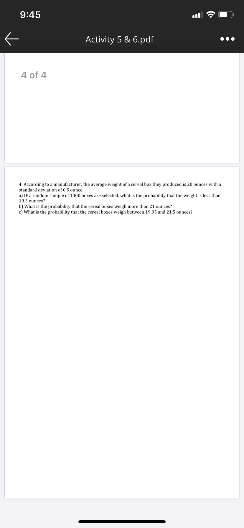 4. According to a manufacturer, the average weight of a cereal box they produced is 20 ounces with a
standard deviation of 0.5 ounce.
a) IF a random sample of 1000 boxes are selected, what is the probability that the weight is less than
19.5 ounces?
b) What is the probability that the cereal boxes weigh more than 21 ounces?
c) What is the probability that the cereal boxes weigh between 19.95 and 21.5 ounces?
