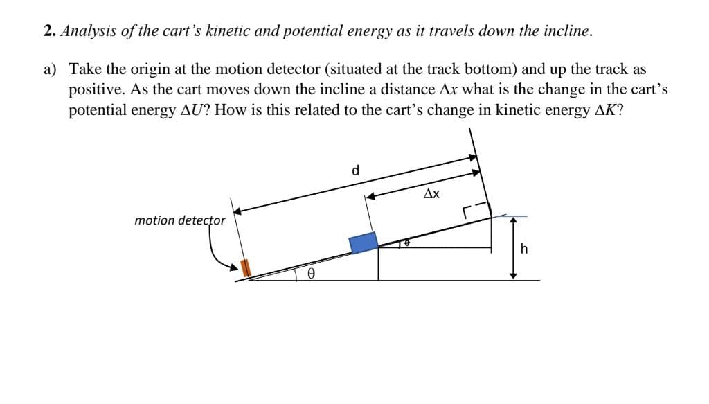 2. Analysis of the cart's kinetic and potential energy as it travels down the incline.
a) Take the origin at the motion detector (situated at the track bottom) and up the track as
positive. As the cart moves down the incline a distance Ax what is the change in the cart's
potential energy AU? How is this related to the cart's change in kinetic energy AK?
motion detector
Ꮎ
d
Ax
h