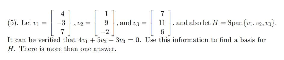 7
(5). Let v₁ =
and v3 =
11
6
It can be verified that 4v1 +5v2 - 3v3 = 0. Use this information to find a basis for
H. There is more than one answer.
4
-3
7
V2 =
1
9
-2
, and also let H = Span{V₁, V2, V3}.