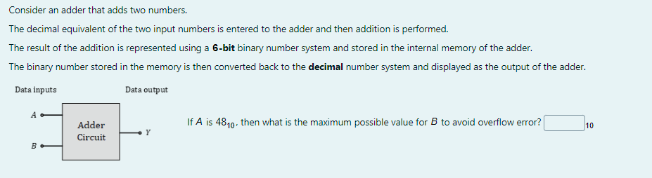 Consider an adder that adds two numbers.
The decimal equivalent of the two input numbers is entered to the adder and then addition is performed.
The result of the addition is represented using a 6-bit binary number system and stored in the internal memory of the adder.
The binary number stored in the memory is then converted back to the decimal number system and displayed as the output of the adder.
Data inputs
Data output
A
B
Adder
Circuit
Y
If A is 4810, then what is the maximum possible value for B to avoid overflow error?
10