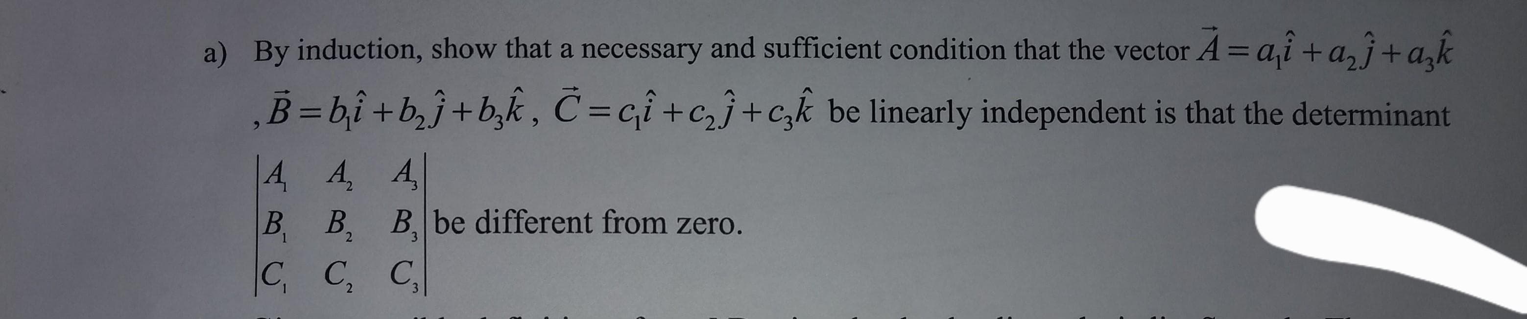 a) By induction, show that a necessary and sufficient condition that the vector A = a₁ + a₂j+a₂k
B=b₁i + b₂j+b₂k, C=ci+c₂j+c₂k be linearly independent is that the determinant
A A, A
B₁ B₂ B, be different from zero.
B.
C₁ C₂ C₂