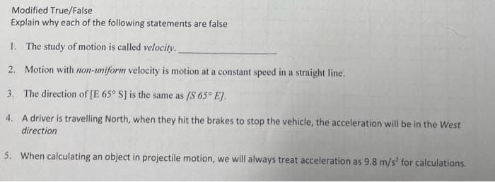 Modified True/False
Explain why each of the following statements are false
1. The study of motion is called velocity.
2. Motion with non-uniform velocity is motion at a constant speed in a straight line.
3. The direction of [E 65° S] is the same as [S 65° E].
4. A driver is travelling North, when they hit the brakes to stop the vehicle, the acceleration will be in the West
direction
5. When calculating an object in projectile motion, we will always treat acceleration as 9.8 m/s² for calculations.