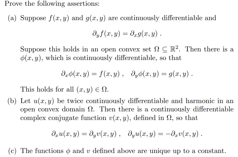 Prove the following assertions:
(a) Suppose f(x, y) and g(x, y) are continuously differentiable and
dyf(x, y) = dxg(x, y).
Suppose this holds in an open convex set NC R². Then there is a
(x, y), which is continuously differentiable, so that
dxp(x, y) = f(x, y), dyp(x, y) = g(x, y).
This holds for all (x, y) = N.
(b) Let u(x, y) be twice continuously differentiable and harmonic in an
open convex domain . Then there is a continuously differentiable
complex conjugate function v(x, y), defined in , so that
dxu(x, y) = dyv(x,y), dyu(x, y) = −dxv(x, y) .
(c) The functions and v defined above are unique up to a constant.