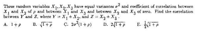 Three random variables X₁, X2, X3 have equal variances o2 and coefficient of correlation between
X₁ and X₂ of p and between X₁ and X3 and between X and X3 of zero. Find the correlation
between Y and Z, where YX₁ + X₂, and Z = X₂ + X3
A. 1+p B. √I+P
C. 20² (1+p)
D. 21+P