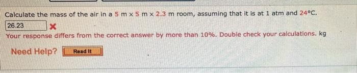 Calculate the mass of the air in a 5 mx 5 mx 2.3 m room, assuming that it is at 1 atm and 24°C.
26.23
X
Your response differs from the correct answer by more than 10%. Double check your calculations. kg
Need Help? Read It