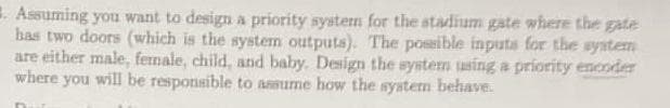 Assuming you want to design a priority system for the stadium gate where the gate
has two doors (which is the system outputs). The possible inputs for the system
are either male, female, child, and baby. Design the system using a priority encoder
where you will be responsible to assume how the system behave.
Dur