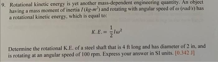 9. Rotational kinetic energy is yet another mass-dependent engineering quantity. An object
having a mass moment of inertia I (kg-m²) and rotating with angular speed of co (rad/s) has
a rotational kinetic energy, which is equal to:
1
K.E.= 1w²
Determine the rotational K.E. of a steel shaft that is 4 ft long and has diameter of 2 in, and
is rotating at an angular speed of 100 rpm. Express your answer in SI units. [0.342 J]