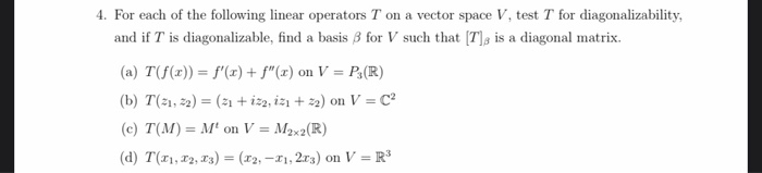 4. For each of the following linear operators T on a vector space V, test T for diagonalizability,
and if T is diagonalizable, find a basis 3 for V such that [7] is a diagonal matrix.
(a) T(f(x)) = f'(x) + f"(x) on V = P3 (R)
(b) T(1,2)= (1 + iz2, iz1+22) on V=C²
(c) T(M)= M¹ on V = M₂x2 (R)
(d) T(1, 2, 3) = (x2, -21, 2r3) on V = R³