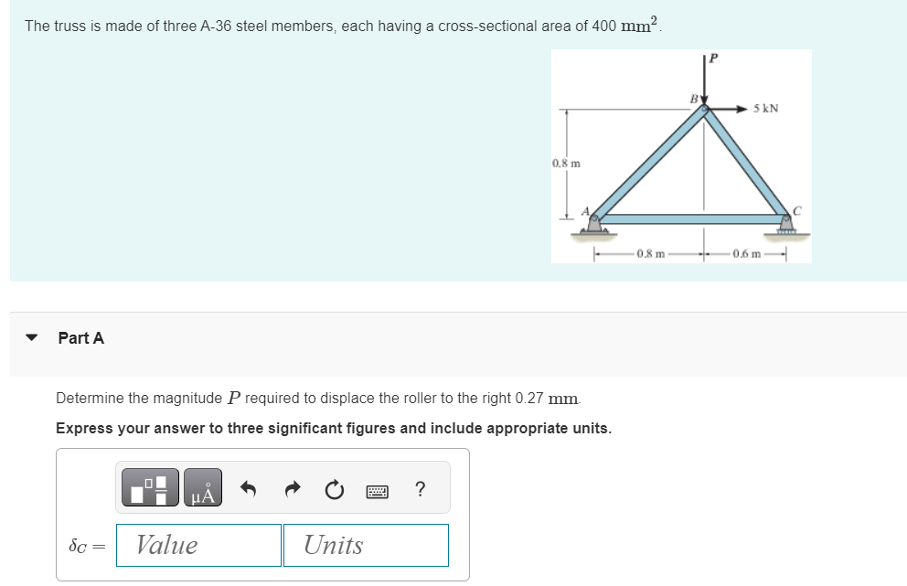 The truss is made of three A-36 steel members, each having a cross-sectional area of 400 mm².
Part A
Determine the magnitude P required to displace the roller to the right 0.27 mm.
Express your answer to three significant figures and include appropriate units.
μA
Sc= Value
Units
0.8 m
?
0.8 m
B
➜5 kN
-0.6 m