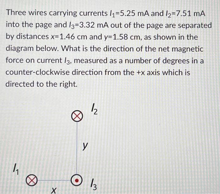 Three wires carrying currents 1₁-5.25 mA and /2=7.51 mA
into the page and 13-3.32 mA out of the page are separated
by distances x=1.46 cm and y=1.58 cm, as shown in the
diagram below. What is the direction of the net magnetic
force on current 13, measured as a number of degrees in a
counter-clockwise direction from the +x axis which is
directed to the right.
1₁
0
X
12
y
1/3