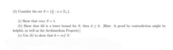 (5) Consider the set S = {: ne Z+}.
(i) Show that mar S = 1.
(b) Show that ifd is a lower bound for S, then d≤0. [Hint: A proof by contradiction might be
helpful, as well as the Archimedean Property.
(c) Use (b) to show that 0= inf S.