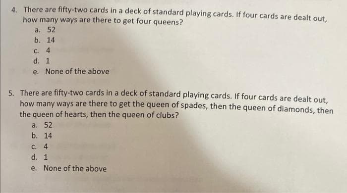 4. There are fifty-two cards in a deck of standard playing cards. If four cards are dealt out,
how many ways are there to get four queens?
a. 52
b. 14
C. 4
d. 1
e. None of the above
5. There are fifty-two cards in a deck of standard playing cards. If four cards are dealt out,
how many ways are there to get the queen of spades, then the queen of diamonds, then
the queen of hearts, then the queen of clubs?
a. 52
b. 14
C. 4
d. 1
e. None of the above