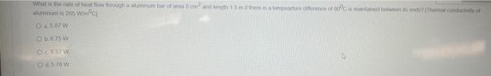 What is the tale of heat flow through a atuminum bar of oroa 15 cm² and longth 1.5 m if there is a temperture difference of 80°C is maintained between its ends? (Thermal conductivity of
Wumnum is 205 Win 1
O a.587 W
Ob875 W
Oc857W
Od.5.78 W