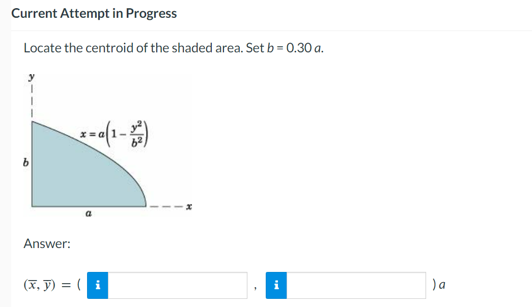 Current Attempt in Progress
Locate the centroid of the shaded area. Set b = 0.30 a.
b
Answer:
x=0(1-2²)
a
(x, y) = (i
x
) a