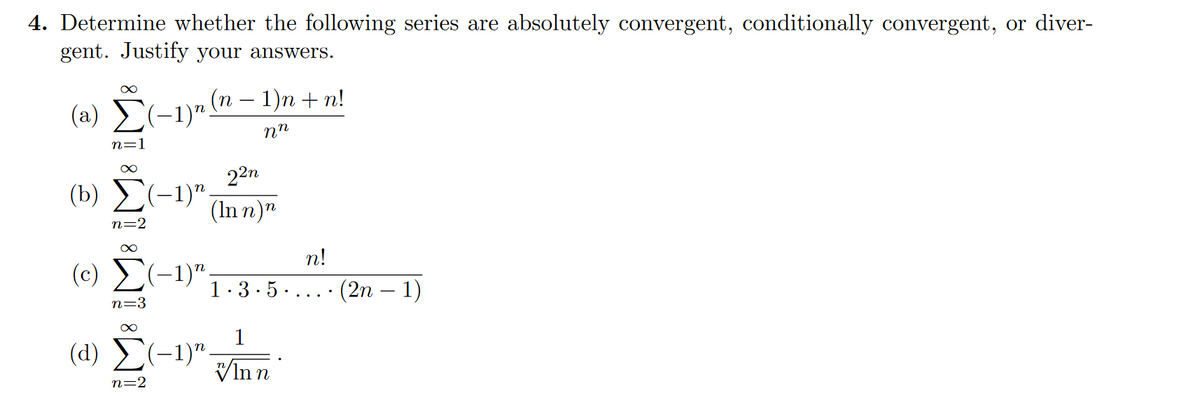 4. Determine whether the following series are absolutely convergent, conditionally convergent, or diver-
gent. Justify your answers.
∞
(a) Σ(−1)n (n − 1)n + n!
nn
n=1
∞
22n
(b) Σ(-1). (Inn)
n=2
∞
n!
(0) Σ(1)" 1.3.5. (2n-1)
n=3
∞
1
(1) Σ(-1)". Inn
n=2