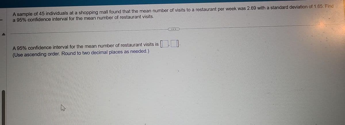 A sample of 45 individuals at a shopping mall found that the mean number of visits to a restaurant per week was 2.69 with a standard deviation of 1.65. Find
a 95% confidence interval for the mean number of restaurant visits.
A 95% confidence interval for the mean number of restaurant visits is
(Use ascending order. Round to two decimal places as needed.)