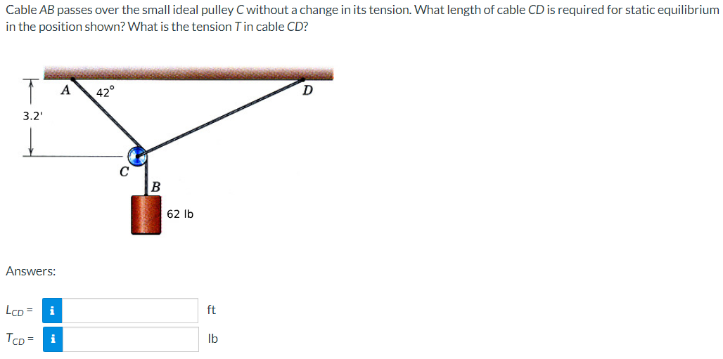 Cable AB passes over the small ideal pulley C without a change in its tension. What length of cable CD is required for static equilibrium
in the position shown? What is the tension T in cable CD?
T A
3.2'
Answers:
LCD =
TCD= i
i
42°
B
62 lb
ft
lb
D