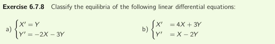 Exercise 6.7.8 Classify the equilibria of the following linear differential equations:
[X'=Y
Y' = -2X-3Y
a)
b)
X' = 4x +3Y
Y'
= X-2Y