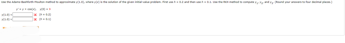 Use the Adams-Bashforth-Moulton method to approximate y(1.0), where y(x) is the solution of the given initial-value problem. First use h = 0.2 and then use h = 0.1. Use the RK4 method to compute y₁, y₂, and y3. (Round your answers to four decimal places.)
y' = y + cos(x), y(0) = 9
X (h = 0.2)
|× (h = 0.1)
y(1.0)
y(1.0)
NA
7