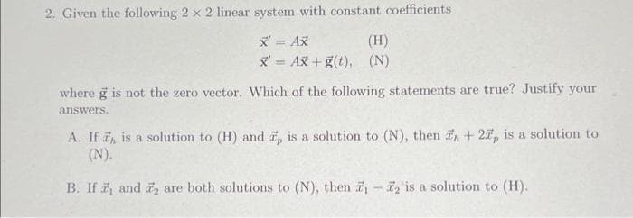 2. Given the following 2 x 2 linear system with constant coefficients
x' = Ax
(H)
x= Ax+g(t), (N)
where g is not the zero vector. Which of the following statements are true? Justify your
answers.
A. If , is a solution to (H) and 7, is a solution to (N), then , +27, is a solution to
(N).
B. If , and 2 are both solutions to (N), then ₁-2 is a solution to (H).