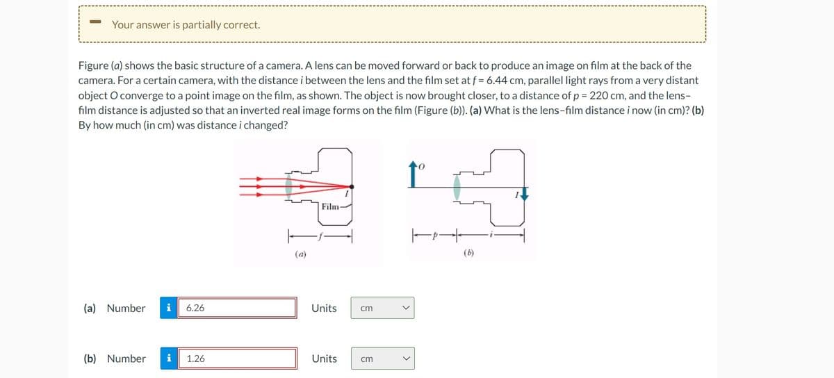 -
Your answer is partially correct.
Figure (a) shows the basic structure of a camera. A lens can be moved forward or back to produce an image on film at the back of the
camera. For a certain camera, with the distance i between the lens and the film set at f = 6.44 cm, parallel light rays from a very distant
object O converge to a point image on the film, as shown. The object is now brought closer, to a distance of p = 220 cm, and the lens-
film distance is adjusted so that an inverted real image forms on the film (Figure (b)). (a) What is the lens-film distance i now (in cm)? (b)
By how much (in cm) was distance i changed?
(a) Number i 6.26
(b) Number
IN
i
1.26
(a)
Film-
Units
cm
Units cm
1°
トｶー
(b)