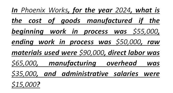 In Phoenix Works, for the year 2024, what is
the cost of goods manufactured if the
beginning work in process was $55,000,
ending work in process was $50,000, raw
materials used were $90,000, direct labor was
$65,000, manufacturing overhead
$35,000, and administrative salaries were
$15,000?
was