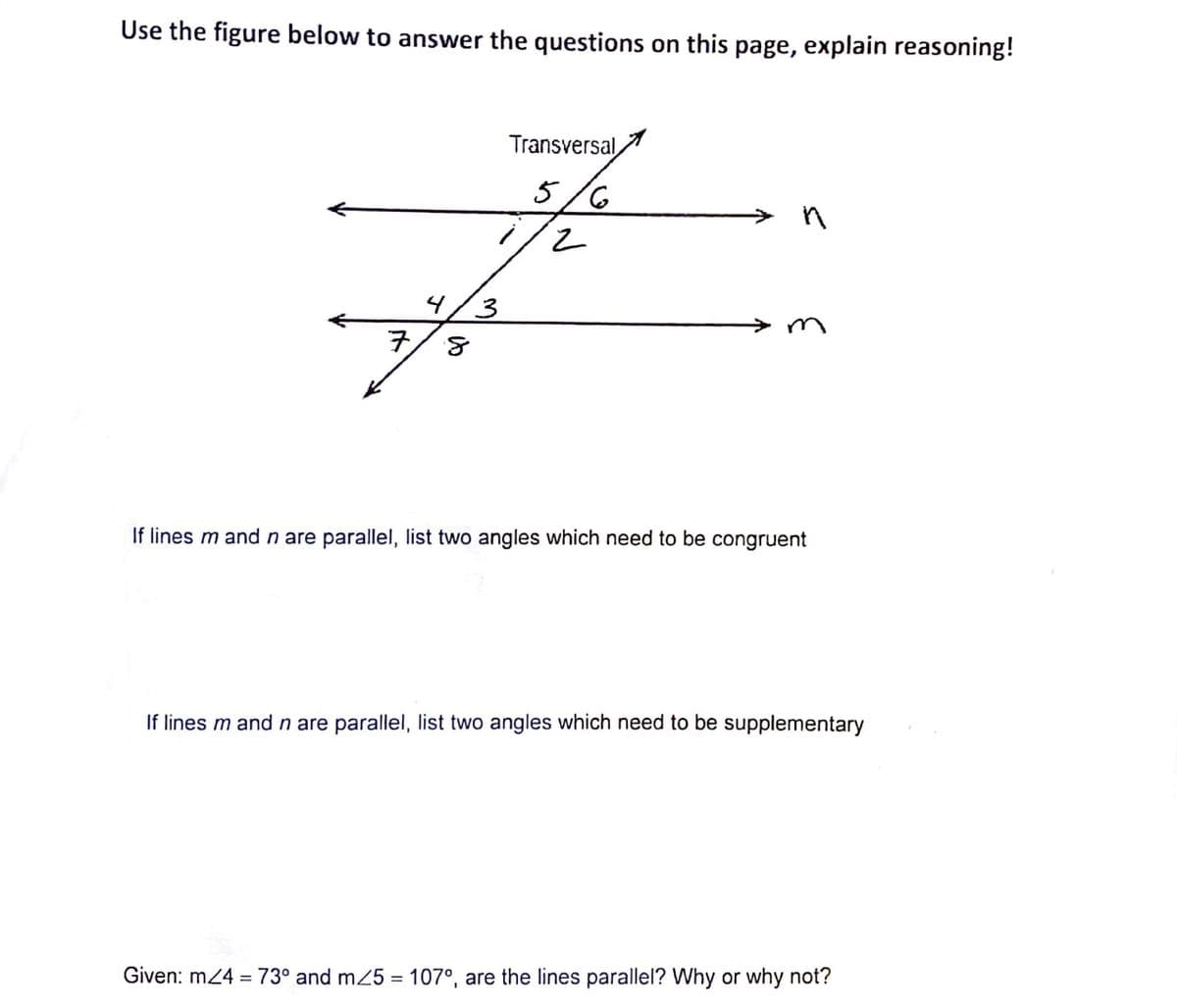 Use the figure below to answer the questions on this page, explain reasoning!
Transversal,
1
5/6
4/3
If lines m and n are parallel, list two angles which need to be congruent
If lines m and n are parallel, list two angles which need to be supplementary
Given: m24 = 73° and m25 = 107°, are the lines parallel? Why or why not?
%3D
