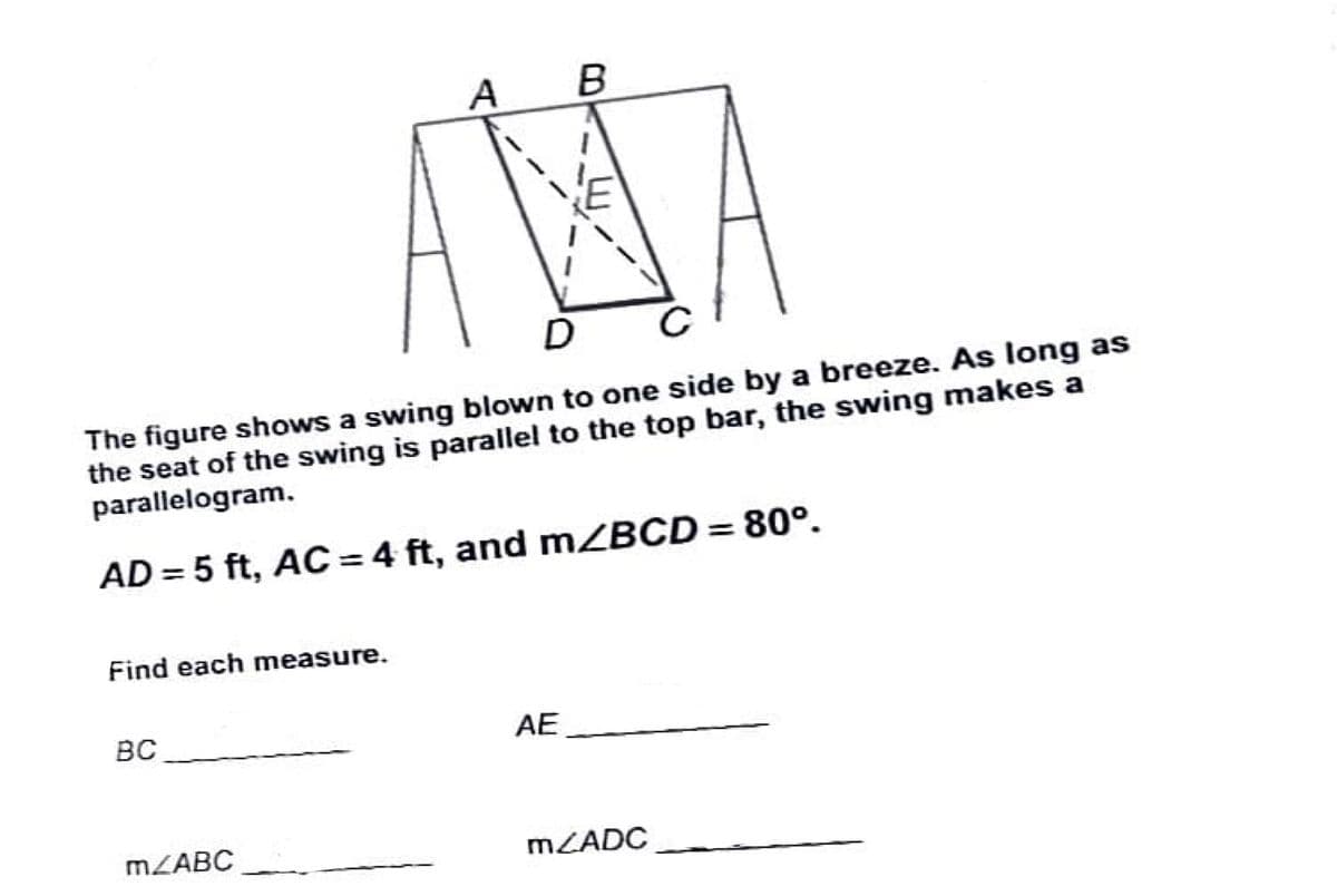 B
AMA
The figure shows a swing blown to one side by a breeze. As long as
the seat of the swing is parallel to the top bar, the swing makes a
parallelogram.
AD = 5 ft, AC = 4 ft, and MZBCD = 80°.
Find each measure.
BC
AE
MLABC
MZADC
