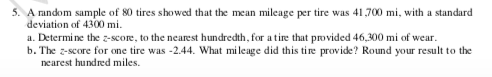 5. A random sample of 80 tires showed that the mean mileage per tire was 41,700 mi, with a standard
deviation of 4300 mi.
a. Determine the z-score, to the nearest hundredth, for a tire that provided 46,300 mi of wear.
b. The z-score for one tire was -2.44. What mileage did this tire provide? Round your result to the
nearest hundred miles.