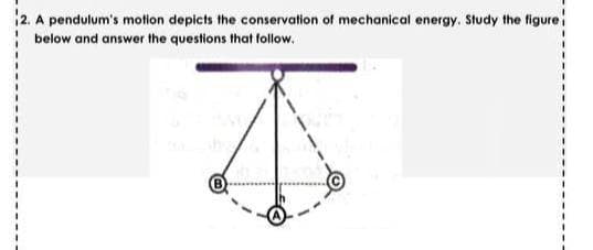 12. A pendulum's motion depicts the conservation of mechanical energy. Study the figure
below and answer the questions that follow.