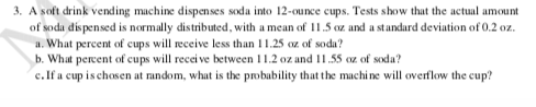 3. A soft drink vending machine dispenses soda into 12-ounce cups. Tests show that the actual amount
of soda dispensed is normally distributed, with a mean of 11.5 oz and a standard deviation of 0.2 oz.
a. What percent of cups will receive less than 11.25 oz of soda?
b. What percent of cups will receive between 11.2 oz and 11.55 oz of soda?
c. If a cup is chosen at random, what is the probability that the machine will overflow the cup?