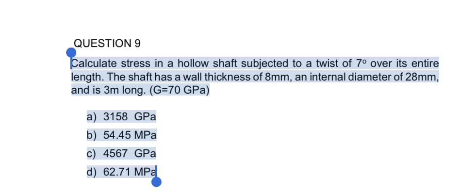 QUESTION 9
Calculate stress in a hollow shaft subjected to a twist of 7 over its entire
length. The shaft has a wall thickness of 8mm, an internal diameter of 28mm,
and is 3m long. (G=70 GPa)
a) 3158 GPa
b) 54.45 MPa
c) 4567 GPa
d) 62.71 MPa
