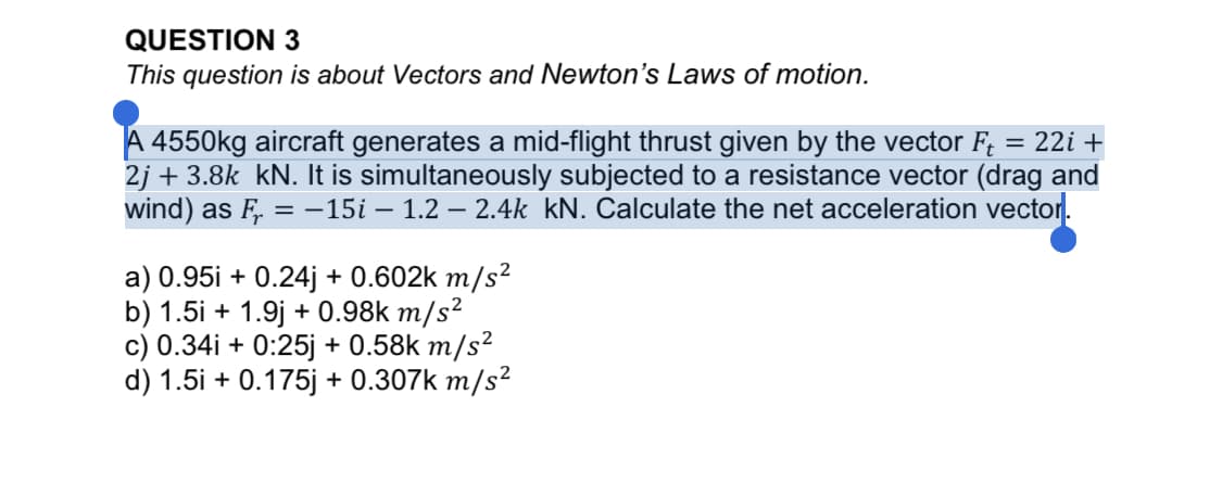 QUESTION 3
This question is about Vectors and Newton's Laws of motion.
A 4550kg aircraft generates a mid-flight thrust given by the vector F;
2j + 3.8k kN. It is simultaneously subjected to a resistance vector (drag and
wind) as F, = -15i – 1.2 – 2.4k kN. Calculate the net acceleration vector.
= 22i +
a) 0.95i + 0.24j + 0.602k m/s²
b) 1.5i + 1.9j + 0.98k m/s²
c) 0.34i + 0:25j + 0.58k m/s²
d) 1.5i + 0.175j + 0.307k m/s²
