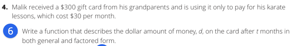 4. Malik received a $300 gift card from his grandparents and is using it only to pay for his karate
lessons, which cost $30 per month.
6 Write a function that describes the dollar amount of money, d, on the card after t months in
both general and factored form.
