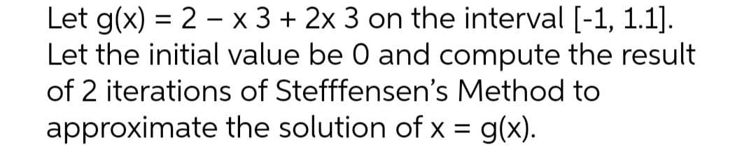 Let g(x) = 2 x 3 + 2x 3 on the interval [-1, 1.1].
Let the initial value be 0 and compute the result
of 2 iterations of Stefffensen's Method to
the solution of x = g(x).
approximate