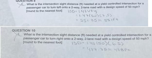 TION 8
What is the intersection sight distance (ft) needed at a yield controlled intersection for a
passenger car to turn left onto a 2-way, 2-lane road with a design speed of 50 mph?
[round to the nearest foot] ISD=147 VEg
= 1.47(55) (7.5)
551.25= 5sift
QUESTION 10
1. What is the intersection sight distance (ft) needed at a yield controlled intersection for a
passenger car to turn right onto a 2-way, 2-lane road with a design speed of 50 mph?
[round to the nearest foot] ISD=147 (50) (6.5)
= 477.75=478 Ft