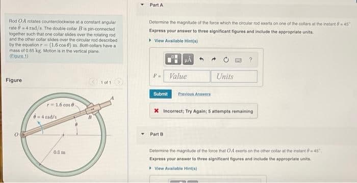 Rod OA rotates counterclockwise at a constant angular
rate 0-4 rad/s. The double collar B is pin-connected
together such that one collar slides over the rotating rod
and the other collar slides over the circular rod described
by the equation r= (1.6 cos 6) m. Both collars have a
mass of 0.65 kg. Motion is in the vertical plane.
(Figure 1)
Figure
r=1.6 cos 9.
0-4 rad/s
0.8 m
1 of 1
Part A
Determine the magnitude of the force which the circular rod exerts on one of the collars at the instant 0=45
Express your answer to three significant figures and include the appropriate units.
▸ View Available Hint(s)
F= Value
Submit
μÁ
Part B
Previous Answers
Units
X Incorrect; Try Again; 5 attempts remaining
Determine the magnitude of the force that OA exerts on the other colar at the instant @-45.
Express your answer to three significant figures and include the appropriate units.
View Available Hint(s)