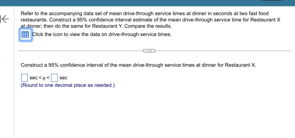 **Constructing Confidence Intervals for Mean Drive-Through Service Times**

**Objective:**
We're going to construct a 95% confidence interval estimate of the mean drive-through service time for two fast food restaurants, Restaurant X and Restaurant Y, during dinner time. Once we have calculated the intervals, we will compare the results.

**Instructions:**
1. Refer to the accompanying data set of mean drive-through service times at dinner in seconds for the two fast food restaurants.
2. Construct a 95% confidence interval estimate of the mean drive-through service time for Restaurant X at dinner.
3. Then, construct the same for Restaurant Y.
4. Compare the results.

**Procedure:**

**Step 1: Data Access**
   - Click the icon provided to view the data on drive-through service times.

**Step 2: Construct Confidence Interval for Restaurant X**
   - Use the formula for the confidence interval: \(\bar{X} \pm t_{\alpha/2} \left(\frac{s}{\sqrt{n}}\right)\)
   - where \(\bar{X}\) is the sample mean, \(t_{\alpha/2}\) is the t-score for a 95% confidence level, \(s\) is the sample standard deviation, and \(n\) is the sample size.
   - Insert these values into the formula to calculate the interval.

**Representation:**
   - Fill in the boxes with the calculated values.
   - \[\text{Lower bound} \ < \ \mu \ < \ \text{Upper bound}\]
   - (Round to one decimal place as needed.)

**Example:**
\[
130.2 \ < \ \mu \ < \ 150.6
\]

**Step 3: Repeat for Restaurant Y**
   - Follow the same procedure to calculate the confidence interval for Restaurant Y.

**Step 4: Compare Intervals**
   - After constructing the intervals for both Restaurant X and Restaurant Y, analyze the intervals to see which restaurant has a more consistent (narrower interval) and quicker (lower average) service time.

By following these steps, you will better understand the variability and performance of the drive-through service times for these two fast food restaurants.