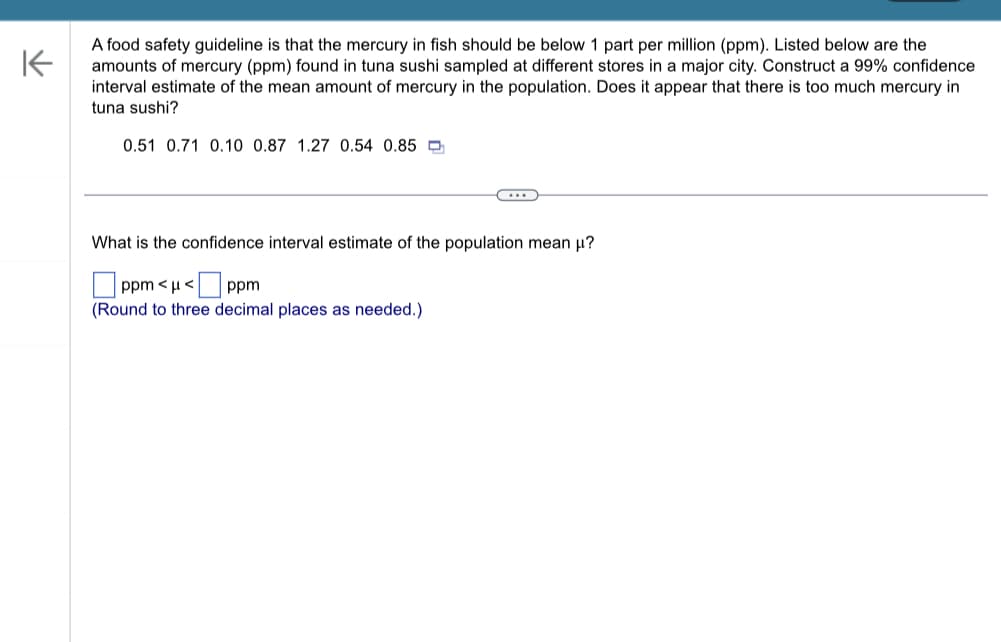 ### Mercury Levels in Tuna Sushi: Food Safety Analysis

#### Introduction
A food safety guideline states that the mercury level in fish should be below 1 part per million (ppm). Below are the observed amounts of mercury (ppm) found in tuna sushi samples collected from various stores in a major city. To assess the safety of these samples, we will construct a 99% confidence interval estimate for the mean amount of mercury in the population. This will help determine if the mercury levels in tuna sushi are within safe limits.

#### Mercury Levels Observed in Tuna Sushi Samples
- 0.51 ppm
- 0.71 ppm
- 0.10 ppm
- 0.87 ppm
- 1.27 ppm
- 0.54 ppm
- 0.85 ppm

#### Confidence Interval Estimate
We are required to calculate the confidence interval estimate of the population mean (μ) for mercury levels in tuna sushi samples.

**Question:**  
What is the confidence interval estimate of the population mean μ?

**Select the appropriate values to complete the interval:**

\[ \Box \text{ ppm } < \mu < \Box \text{ ppm } \]  
*(Round to three decimal places as needed.)*

#### Analysis
This analysis will determine whether the mean mercury level is below the safety guideline of 1 ppm. If the upper bound of the 99% confidence interval is below 1 ppm, it suggests that there is not too much mercury in tuna sushi. However, if the upper bound exceeds 1 ppm, further investigation and potential measures may be required to ensure food safety.