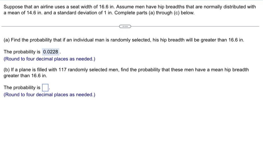 Suppose that an airline uses a seat width of 16.6 in. Assume men have hip breadths that are normally distributed with
a mean of 14.6 in. and a standard deviation of 1 in. Complete parts (a) through (c) below.
(a) Find the probability that if an individual man is randomly selected, his hip breadth will be greater than 16.6 in.
The probability is 0.0228.
(Round to four decimal places as needed.)
(b) If a plane is filled with 117 randomly selected men, find the probability that these men have a mean hip breadth
greater than 16.6 in.
The probability is.
(Round to four decimal places as needed.)