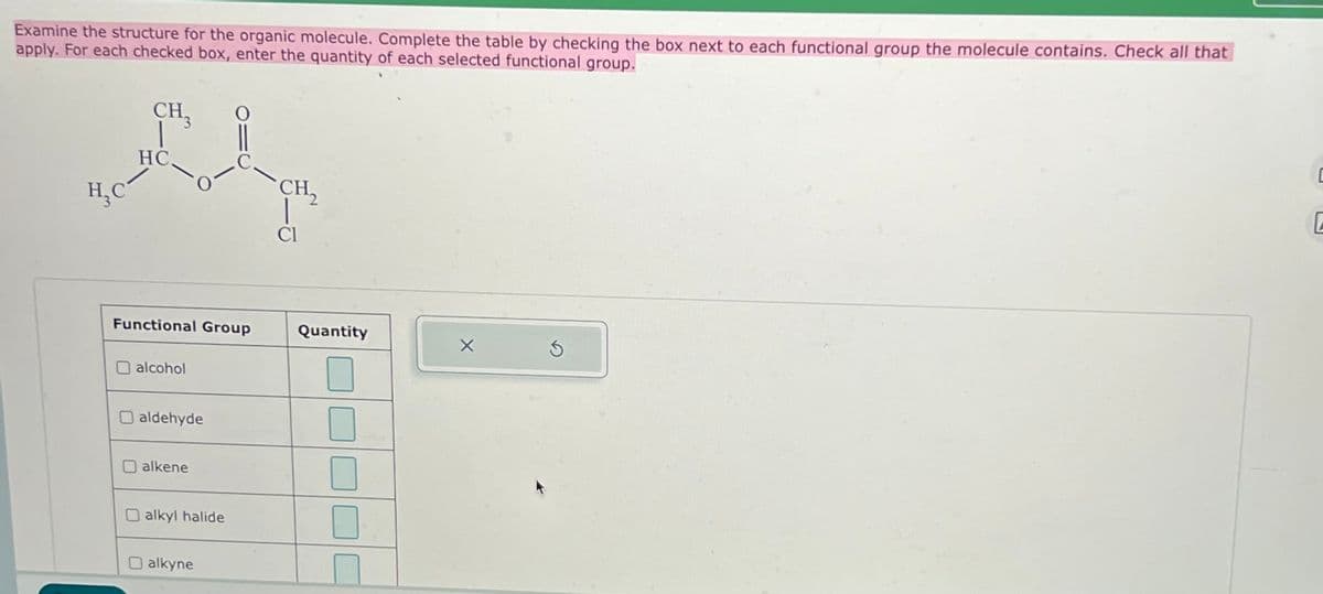 Examine the structure for the organic molecule. Complete the table by checking the box next to each functional group the molecule contains. Check all that
apply. For each checked box, enter the quantity of each selected functional group.
H₁C
CH3
HC.
0
CH2
Cl
Functional Group
Quantity
alcohol
aldehyde
alkene
alkyl halide
alkyne
U
G