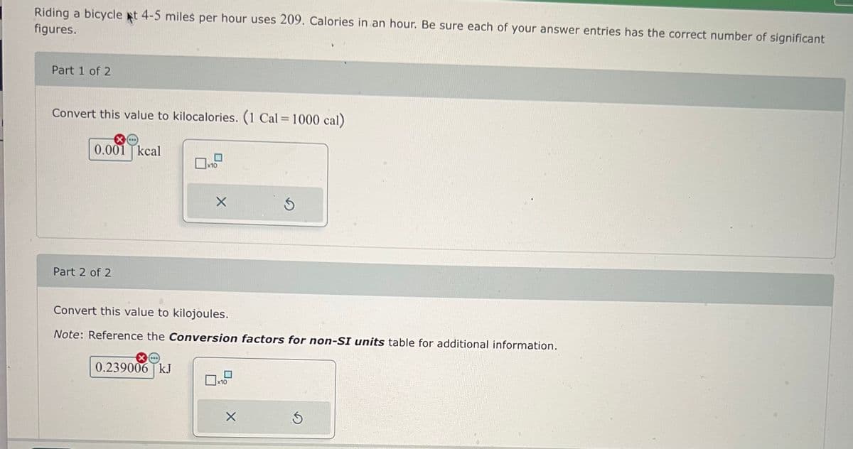 Riding a bicycle at 4-5 miles per hour uses 209. Calories in an hour. Be sure each of your answer entries has the correct number of significant
figures.
Part 1 of 2
Convert this value to kilocalories. (1 Cal = 1000 cal)
0.001 kcal
x10
Part 2 of 2
X
G
Convert this value to kilojoules.
Note: Reference the Conversion factors for non-SI units table for additional information.
0.239006 kJ
x10