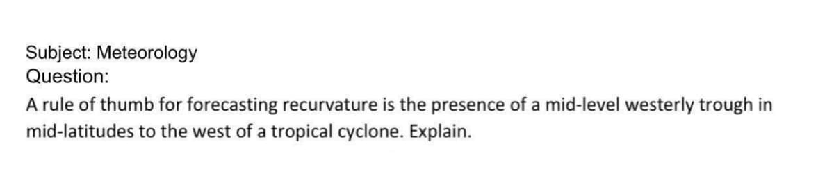 Subject: Meteorology
Question:
A rule of thumb for forecasting recurvature is the presence of a mid-level westerly trough in
mid-latitudes to the west of a tropical cyclone. Explain.