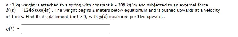 A 13 kg weight is attached to a spring with constant k = 208 kg/m and subjected to an external force
F(t) = 1248 cos(4t). The weight begins 2 meters below equilibrium and is pushed upwards at a velocity
of 1 m/s. Find its displacement for t > 0, with y(t) measured positive upwards.
y(t)
=